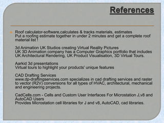  Roof calculator-software,calculates & tracks materials, estimates
Put a roofing estimate together in under 2 minutes and get a complete roof
material list !
3d Animation UK Studios creating Virtual Reality Pictures
UK 3D Animation company has a Computer Graphics portfolio that includes
UK Architectural Rendering, UK Product Visualisation, 3D Virtual Tours.
Aarkid 3d presentations
Virtual tours to highlight your products' unique features
CAD Drafting Services
www.dp-draftingservices.com specializes in cad drafting services and raster
to vector (R2V) conversions for all types of HVAC, architectural, mechanical
and engineering projects.
CadCells.com - Cells and Custom User Interfaces For Microstation J,v8 and
AutoCAD Users
Provides Microstation cell libraries for J and v8, AutoCAD, cad libraries.
 
