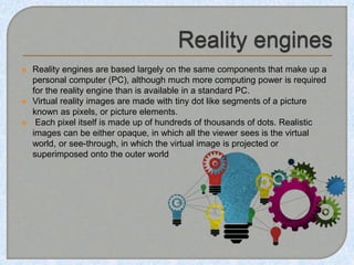  Reality engines are based largely on the same components that make up a
personal computer (PC), although much more computing power is required
for the reality engine than is available in a standard PC.
 Virtual reality images are made with tiny dot like segments of a picture
known as pixels, or picture elements.
 Each pixel itself is made up of hundreds of thousands of dots. Realistic
images can be either opaque, in which all the viewer sees is the virtual
world, or see-through, in which the virtual image is projected or
superimposed onto the outer world
 