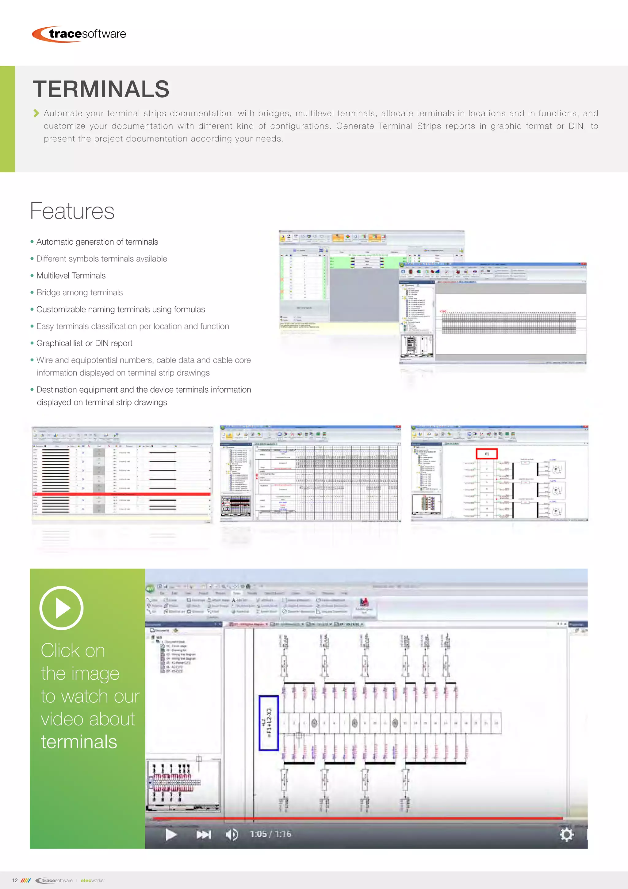 12
Automate your terminal strips documentation, with bridges, multilevel terminals, allocate terminals in locations and in functions, and
customize your documentation with different kind of configurations. Generate Terminal Strips reports in graphic format or DIN, to
present the project documentation according your needs.
TERMINALS
Features
• Automatic generation of terminals
• Different symbols terminals available
• Multilevel Terminals
• Bridge among terminals
• Customizable naming terminals using formulas
• Easy terminals classification per location and function
• Graphical list or DIN report
• Wire and equipotential numbers, cable data and cable core
information displayed on terminal strip drawings
• Destination equipment and the device terminals information
displayed on terminal strip drawings
Click on
the image
to watch our
video about
terminals
 