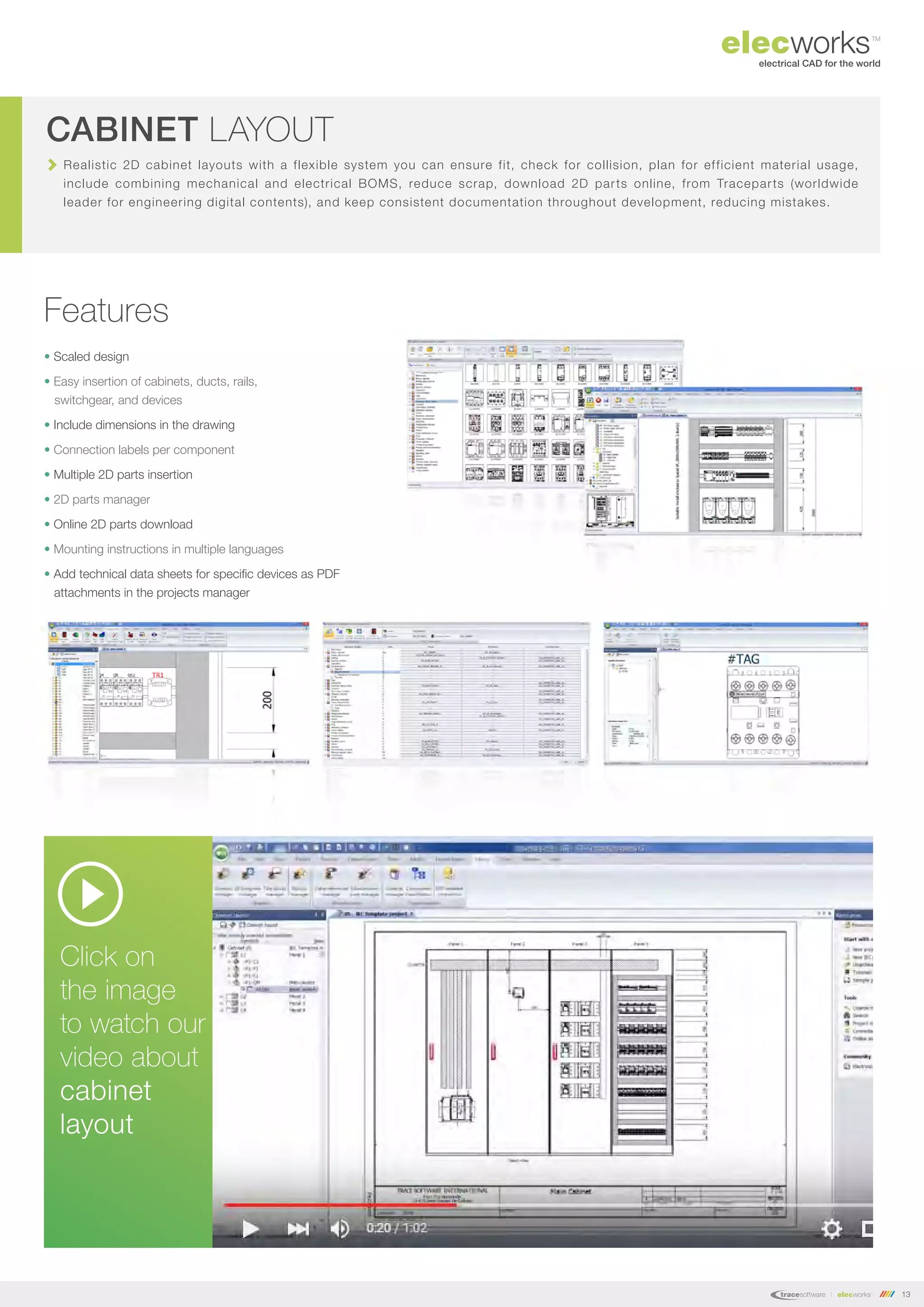 13
Realistic 2D cabinet layouts with a flexible system you can ensure fit, check for collision, plan for efficient material usage,
include combining mechanical and electrical BOMS, reduce scrap, download 2D parts online, from Traceparts (worldwide
leader for engineering digital contents), and keep consistent documentation throughout development, reducing mistakes.
CABINET LAYOUT
Features
• Scaled design
• Easy insertion of cabinets, ducts, rails,
switchgear, and devices
• Include dimensions in the drawing
• Connection labels per component
• Multiple 2D parts insertion
• 2D parts manager
• Online 2D parts download
• Mounting instructions in multiple languages
• Add technical data sheets for specific devices as PDF
attachments in the projects manager
Click on
the image
to watch our
video about
cabinet
layout
 