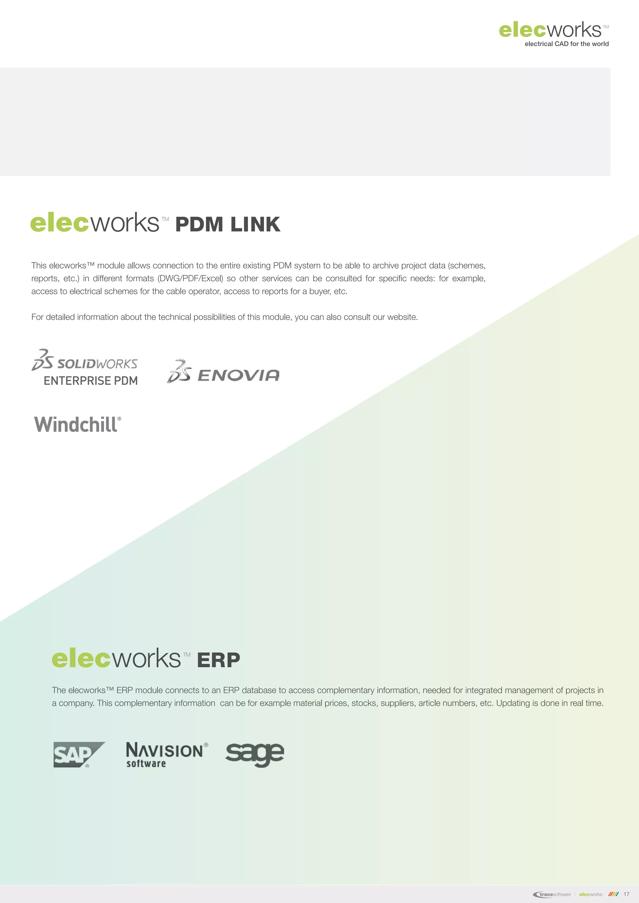 17
This elecworks™ module allows connection to the entire existing PDM system to be able to archive project data (schemes,
reports, etc.) in different formats (DWG/PDF/Excel) so other services can be consulted for specific needs: for example,
access to electrical schemes for the cable operator, access to reports for a buyer, etc.
For detailed information about the technical possibilities of this module, you can also consult our website.
elecworks PDM LINK
TM
C
elecworks ERP
TM
The elecworks™ ERP module connects to an ERP database to access complementary information, needed for integrated management of projects in
a company. This complementary information can be for example material prices, stocks, suppliers, article numbers, etc. Updating is done in real time.
 
