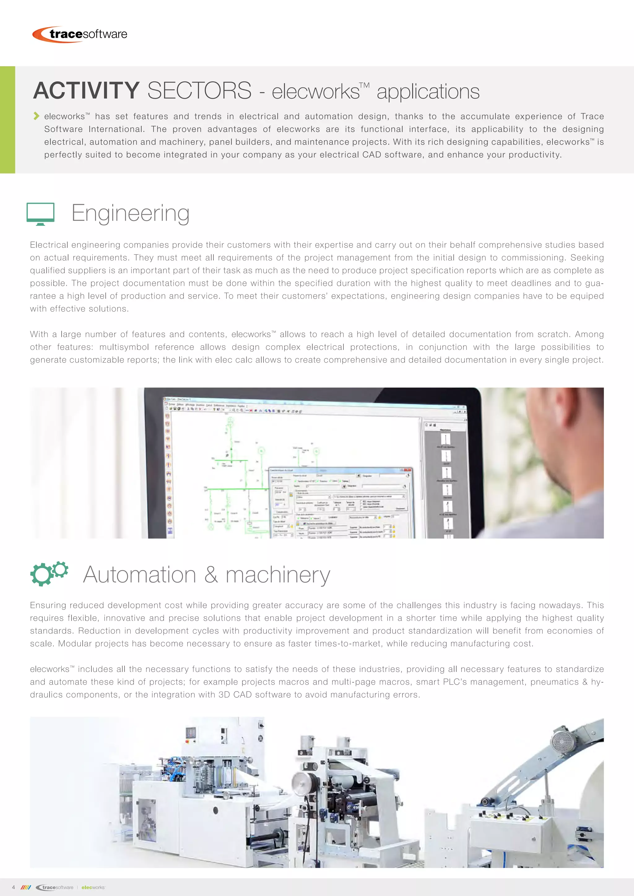 4
Electrical engineering companies provide their customers with their expertise and carry out on their behalf comprehensive studies based
on actual requirements. They must meet all requirements of the project management from the initial design to commissioning. Seeking
qualified suppliers is an important part of their task as much as the need to produce project specification reports which are as complete as
possible. The project documentation must be done within the specified duration with the highest quality to meet deadlines and to gua-
rantee a high level of production and service. To meet their customers’ expectations, engineering design companies have to be equiped
with effective solutions.
With a large number of features and contents, elecworks™
allows to reach a high level of detailed documentation from scratch. Among
other features: multisymbol reference allows design complex electrical protections, in conjunction with the large possibilities to
generate customizable reports; the link with elec calc allows to create comprehensive and detailed documentation in every single project.
Ensuring reduced development cost while providing greater accuracy are some of the challenges this industry is facing nowadays. This
requires flexible, innovative and precise solutions that enable project development in a shorter time while applying the highest quality
standards. Reduction in development cycles with productivity improvement and product standardization will benefit from economies of
scale. Modular projects has become necessary to ensure as faster times-to-market, while reducing manufacturing cost.
elecworks™
includes all the necessary functions to satisfy the needs of these industries, providing all necessary features to standardize
and automate these kind of projects; for example projects macros and multi-page macros, smart PLC’s management, pneumatics & hy-
draulics components, or the integration with 3D CAD software to avoid manufacturing errors.
Automation & machinery
ACTIVITY SECTORS - elecworks™
applications
elecworks™
has set features and trends in electrical and automation design, thanks to the accumulate experience of Trace
Software International. The proven advantages of elecworks are its functional interface, its applicability to the designing
electrical, automation and machinery, panel builders, and maintenance projects. With its rich designing capabilities, elecworks™
is
perfectly suited to become integrated in your company as your electrical CAD software, and enhance your productivity.
Engineering
 