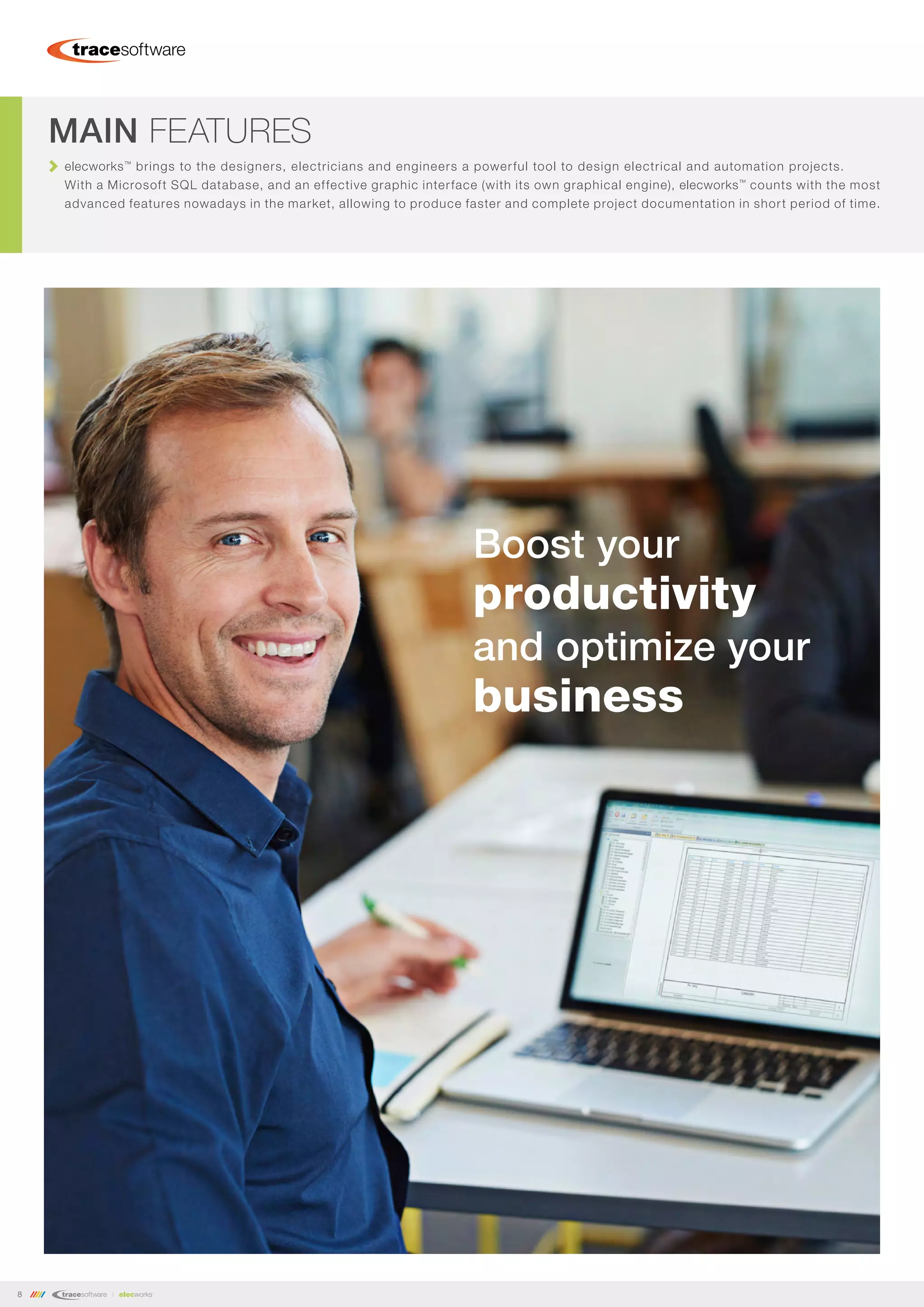 8
elecworks™
brings to the designers, electricians and engineers a powerful tool to design electrical and automation projects.
With a Microsoft SQL database, and an effective graphic interface (with its own graphical engine), elecworks™
counts with the most
advanced features nowadays in the market, allowing to produce faster and complete project documentation in short period of time.
MAIN FEATURES
Boost your
productivity
and optimize your
business
 