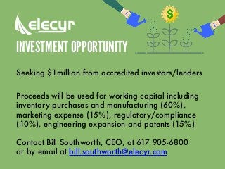 INVESTMENT OPPORTUNITY
Seeking $1million from accredited investors/lenders
Proceeds will be used for working capital including
inventory purchases and manufacturing (60%),
marketing expense (15%), regulatory/compliance
(10%), engineering expansion and patents (15%)
Contact Bill Southworth, CEO, at 617 905-6800
or by email at bill.southworth@elecyr.com
 