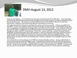 DMV-August 13, 2012

Today is your big day. As I look back over the years you have had a lot of BIG days. I can remember
your first day of Kindergarten and seeing that gleam of excitement in your eye about riding the school
bus for the first time. As I look over at you while you drive to the DMV to take the on the road
driving test, I began to notice that same gleam of excitement in your eye.
 We had practiced all weekend on making three point road turn-a-rounds. And as you pulled into
the DMV, at that very moment I knew you were no longer my baby boy but a responsible young man
who was going to accomplish great things today and in the rest of your life. As we walked to the front
doors of the DMV, I hugged you and wished you good luck with gumball size tears in my eyes. Even
though you didn’t realize it I was praying… Dear God ….watch over him… protect him and last but
definitely not least please give him a nice examiner. After we checked-in and they called you back to
do all the preliminary paperwork I believe in that very moment my heart stopped beating. It was
really hard to see you walk away, because this adventure of your life was something that you were
going to have to pass and there was nothing that I could do, negotiate, fix or bargain to get you what
you needed.
 As I waited there in the waiting area of DMV ten minutes felt like an hour. As you walked back in
from your driving test with the biggest smile, I immediately flashed back to the little boy getting on
the school bus for the first time. Seeing that smile on your face was one of the proudest moments of
my life . However you quickly brought me back to reality with the statement: “MOM... Can you come
pay the man for my licenses?” and then I knew you’ll always need me to at least pay for something.
 