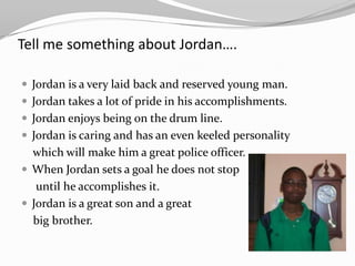 Tell me something about Jordan….

 Jordan is a very laid back and reserved young man.
 Jordan takes a lot of pride in his accomplishments.
 Jordan enjoys being on the drum line.
 Jordan is caring and has an even keeled personality
  which will make him a great police officer.
 When Jordan sets a goal he does not stop
   until he accomplishes it.
 Jordan is a great son and a great
  big brother.
 
