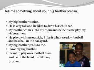 Tell me something about your big brother Jordan…

 My big brother is nice.
 He is very tall and he likes to drive his white car.
 My brother comes into my room and he helps me play my
    video games.
   He plays with me outside, I like it when we play football
    and baseball in the backyard.
   My big brother reads to me.
   I love my big brother.
   I want to play on a football team
    and be in the band just like my
    brother.
 