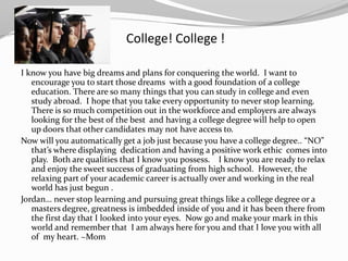 College! College !

I know you have big dreams and plans for conquering the world. I want to
   encourage you to start those dreams with a good foundation of a college
   education. There are so many things that you can study in college and even
   study abroad. I hope that you take every opportunity to never stop learning.
   There is so much competition out in the workforce and employers are always
   looking for the best of the best and having a college degree will help to open
   up doors that other candidates may not have access to.
Now will you automatically get a job just because you have a college degree.. “NO”
   that’s where displaying dedication and having a positive work ethic comes into
   play. Both are qualities that I know you possess. I know you are ready to relax
   and enjoy the sweet success of graduating from high school. However, the
   relaxing part of your academic career is actually over and working in the real
   world has just begun .
Jordan… never stop learning and pursuing great things like a college degree or a
   masters degree, greatness is imbedded inside of you and it has been there from
   the first day that I looked into your eyes. Now go and make your mark in this
   world and remember that I am always here for you and that I love you with all
   of my heart. ~Mom
 
