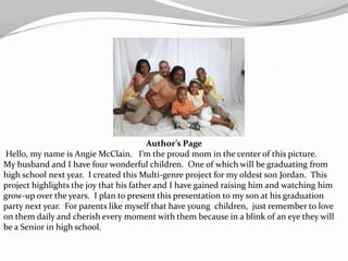 Author’s Page
Hello, my name is Angie McClain. I’m the proud mom in the center of this picture.
My husband and I have four wonderful children. One of which will be graduating from
high school next year. I created this Multi-genre project for my oldest son Jordan. This
project highlights the joy that his father and I have gained raising him and watching him
grow-up over the years. I plan to present this presentation to my son at his graduation
party next year. For parents like myself that have young children, just remember to love
on them daily and cherish every moment with them because in a blink of an eye they will
be a Senior in high school.
 