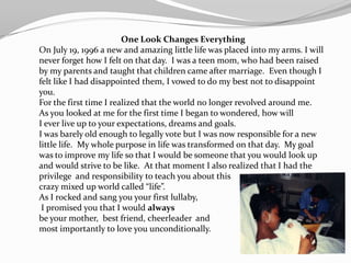 One Look Changes Everything
On July 19, 1996 a new and amazing little life was placed into my arms. I will
never forget how I felt on that day. I was a teen mom, who had been raised
by my parents and taught that children came after marriage. Even though I
felt like I had disappointed them, I vowed to do my best not to disappoint
you.
For the first time I realized that the world no longer revolved around me.
As you looked at me for the first time I began to wondered, how will
I ever live up to your expectations, dreams and goals.
I was barely old enough to legally vote but I was now responsible for a new
little life. My whole purpose in life was transformed on that day. My goal
was to improve my life so that I would be someone that you would look up
and would strive to be like. At that moment I also realized that I had the
privilege and responsibility to teach you about this
crazy mixed up world called “life”.
As I rocked and sang you your first lullaby,
 I promised you that I would always
be your mother, best friend, cheerleader and
most importantly to love you unconditionally.
 