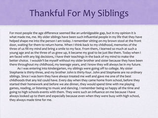Thankful For My Siblings
For most people the age difference seemed like an unbridgeable gap, but in my opinion it is
what made me, me. My older siblings have been such influential people in my life that they have
helped shape me into the person I am today. I remember sitting on my brown stool at the front
door, waiting for them to return home. When I think back to my childhood, memories of the
three of us fill my mind and bring a smile to my face. From them, I learned so much at such a
young age and as the three of us grew up, it became my goal to be just like them. Today when I
am faced with any big decisions, I have their teachings in the back of my mind to make the
better choice. I wouldn’t be myself without my older brother and sister because they have been
there throughout my childhood, my teenage years, and I know they will always be in my future.
As I was entering into kindergarten, my siblings were going off to college. My sister
Stephanie is thirty-three, and my brother John is thirty-four. John and Stephanie are no ordinary
siblings. Since I was born they have always treated me well and gave me one of the best
childhoods that any kid could have. Every day when they came home from school, before they
started their homework and before we ate dinner, they would spend time with me playing
games, reading, or listening to music and dancing. I remember being so happy all the time and
going to high schools events with them. They were such an influence on me because I have
always looked up to them and especially because even when they were busy with high school,
they always made time for me.

 