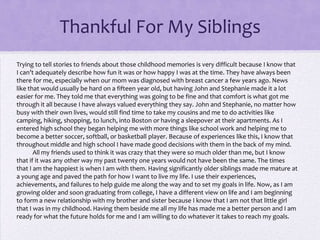 Thankful For My Siblings
Trying to tell stories to friends about those childhood memories is very difficult because I know that
I can’t adequately describe how fun it was or how happy I was at the time. They have always been
there for me, especially when our mom was diagnosed with breast cancer a few years ago. News
like that would usually be hard on a fifteen year old, but having John and Stephanie made it a lot
easier for me. They told me that everything was going to be fine and that comfort is what got me
through it all because I have always valued everything they say. John and Stephanie, no matter how
busy with their own lives, would still find time to take my cousins and me to do activities like
camping, hiking, shopping, to lunch, into Boston or having a sleepover at their apartments. As I
entered high school they began helping me with more things like school work and helping me to
become a better soccer, softball, or basketball player. Because of experiences like this, I know that
throughout middle and high school I have made good decisions with them in the back of my mind.
All my friends used to think it was crazy that they were so much older than me, but I know
that if it was any other way my past twenty one years would not have been the same. The times
that I am the happiest is when I am with them. Having significantly older siblings made me mature at
a young age and paved the path for how I want to live my life. I use their experiences,
achievements, and failures to help guide me along the way and to set my goals in life. Now, as I am
growing older and soon graduating from college, I have a different view on life and I am beginning
to form a new relationship with my brother and sister because I know that I am not that little girl
that I was in my childhood. Having them beside me all my life has made me a better person and I am
ready for what the future holds for me and I am willing to do whatever it takes to reach my goals.

 