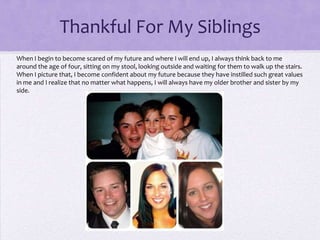 Thankful For My Siblings
When I begin to become scared of my future and where I will end up, I always think back to me
around the age of four, sitting on my stool, looking outside and waiting for them to walk up the stairs.
When I picture that, I become confident about my future because they have instilled such great values
in me and I realize that no matter what happens, I will always have my older brother and sister by my
side.

 