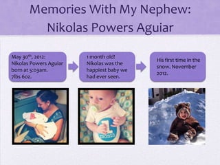 Memories With My Nephew:
Nikolas Powers Aguiar
May 30th, 2012:
Nikolas Powers Aguiar
born at 5:03am.
7lbs 6oz.

1 month old!
Nikolas was the
happiest baby we
had ever seen.

His first time in the
snow. November
2012.

 