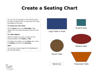 Create a Seating Chart

You can use the examples on the following slides
to create a seating chart, or create your own using
the shapes on this slide.

To create your own chart:

On the Insert menu, click New Slide. Copy                                    Student Desk
objects from this sheet and paste them onto your
chart.                                                Large Table or Desk
To rotate objects:

Select the object you want to rotate. On the
Drawing toolbar, click Rotate or Flip.

(To display this toolbar, on the View menu, point
to Toolbars and then click Drawing).

Note:
                                                                             Elliptical table
You can also include shapes from AutoShapes on
the Drawing toolbar.


                                                         Round Table




                                                          Name box          Trapezoidal Table
 