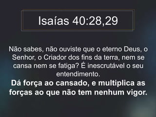 Não sabes, não ouviste que o eterno Deus, o
Senhor, o Criador dos fins da terra, nem se
cansa nem se fatiga? É inescrutável o seu
entendimento.
Dá força ao cansado, e multiplica as
forças ao que não tem nenhum vigor.
Isaías 40:28,29
 
