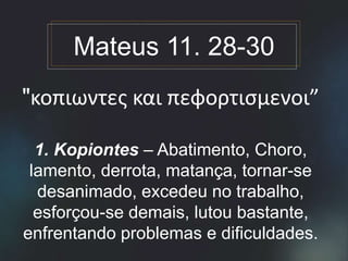 "κοπιωντες και πεφορτισμενοι”
1. Kopiontes – Abatimento, Choro,
lamento, derrota, matança, tornar-se
desanimado, excedeu no trabalho,
esforçou-se demais, lutou bastante,
enfrentando problemas e dificuldades.
Mateus 11. 28-30
 