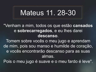 "Venham a mim, todos os que estão cansados
e sobrecarregados, e eu lhes darei
descanso.
Tomem sobre vocês o meu jugo e aprendam
de mim, pois sou manso e humilde de coração,
e vocês encontrarão descanso para as suas
almas.
Pois o meu jugo é suave e o meu fardo é leve".
Mateus 11. 28-30
 