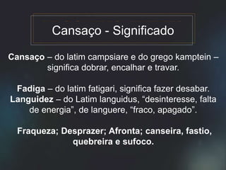 Cansaço – do latim campsiare e do grego kamptein –
significa dobrar, encalhar e travar.
Fadiga – do latim fatigari, significa fazer desabar.
Languidez – do Latim languidus, “desinteresse, falta
de energia”, de languere, “fraco, apagado”.
Fraqueza; Desprazer; Afronta; canseira, fastio,
quebreira e sufoco.
Cansaço - Significado
 