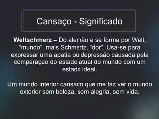 Weltschmerz – Do alemão e se forma por Welt,
“mundo”, mais Schmertz, “dor”. Usa-se para
expressar uma apatia ou depressão causada pela
comparação do estado atual do mundo com um
estado ideal.
Um mundo interior cansado que me faz ver o mundo
exterior sem beleza, sem alegria, sem vida.
Cansaço - Significado
 