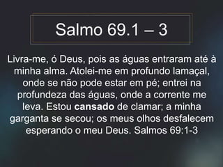 Livra-me, ó Deus, pois as águas entraram até à
minha alma. Atolei-me em profundo lamaçal,
onde se não pode estar em pé; entrei na
profundeza das águas, onde a corrente me
leva. Estou cansado de clamar; a minha
garganta se secou; os meus olhos desfalecem
esperando o meu Deus. Salmos 69:1-3
Salmo 69.1 – 3
 