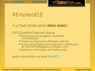 Jornada de orientación y motivación para profesores y futuros profesores L2 Zaragoza 07/09/2013
José Rubio - @Joserub87 @EducaSpain
#EmpleoELE
 ¿CÓMO TRABAJAR EN REINO UNIDO?
QTS (Qualified Teacher Status)
 Diplomado en Magisterio (todas las
modalidades)
 Grado en Educación (Primaria, Infantil)
 Licenciatura/Diplomatura/Grado + Certificado
de Aptitud Pedagógica (antiguo CAP)
 Máster en Formación del Profesorado
Más información en este ENLACE
 