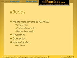 Jornada de orientación y motivación para profesores y futuros profesores L2 Zaragoza 07/09/2013
José Rubio - @Joserub87 @EducaSpain
#Becas
 Programas europeos (OAPEE)
 Comenius
 Visitas de estudio
 Becas Leonardo
 Gobiernos
 Convenios
 Universidades
 Erasmus
 