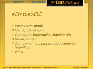 Jornada de orientación y motivación para profesores y futuros profesores L2 Zaragoza 07/09/2013
José Rubio - @Joserub87 @EducaSpain
#EmpleoELE
 Escuelas de infantil
 Centros de Primaria
 Centros de Secundaria y Bachillerato
 Universidades
 Campamentos y programas de inmersión
lingüística
 Otros
 