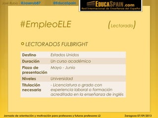 Jornada de orientación y motivación para profesores y futuros profesores L2 Zaragoza 07/09/2013
José Rubio - @Joserub87 @EducaSpain
#EmpleoELE (Lectorado)
 LECTORADOS FULBRIGHT
Destino Estados Unidos
Duración Un curso académico
Plazo de
presentación
Mayo - Junio
Niveles Universidad
Titulación
necesaria
- Licenciatura o grado con
experiencia laboral o formación
acreditada en la enseñanza de inglés
 
