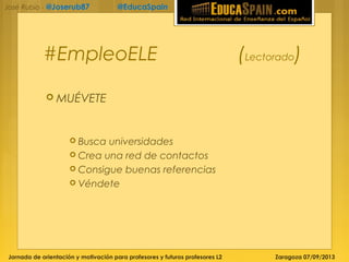 Jornada de orientación y motivación para profesores y futuros profesores L2 Zaragoza 07/09/2013
José Rubio - @Joserub87 @EducaSpain
#EmpleoELE (Lectorado)
 MUÉVETE
 Busca universidades
 Crea una red de contactos
 Consigue buenas referencias
 Véndete
 