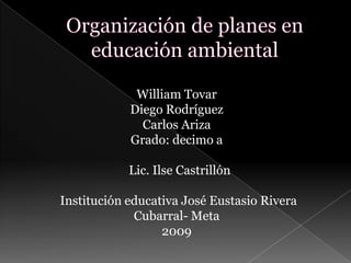 Organización de planes en    educación ambiental William Tovar Diego Rodríguez Carlos Ariza Grado: decimo a   Lic. Ilse Castrillón              Institución educativa José Eustasio Rivera Cubarral- Meta 2009 