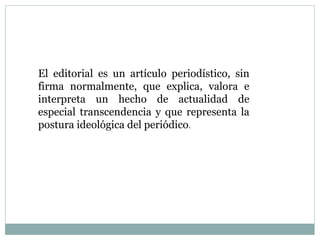 El editorial es un artículo periodístico, sin
firma normalmente, que explica, valora e
interpreta un hecho de actualidad de
especial transcendencia y que representa la
postura ideológica del periódico.