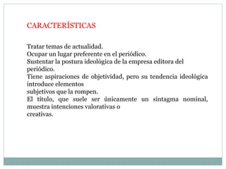 CARACTERÍSTICAS
Tratar temas de actualidad.
Ocupar un lugar preferente en el periódico.
Sustentar la postura ideológica de la empresa editora del
periódico.
Tiene aspiraciones de objetividad, pero su tendencia ideológica
introduce elementos
subjetivos que la rompen.
El título, que suele ser únicamente un sintagma nominal,
muestra intenciones valorativas o
creativas.