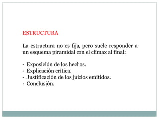 ESTRUCTURA
La estructura no es fija, pero suele responder a
un esquema piramidal con el clímax al final:
· Exposición de los hechos.
· Explicación crítica.
· Justificación de los juicios emitidos.
· Conclusión.