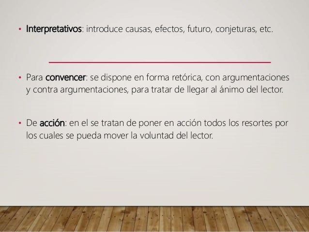 • Interpretativos: introduce causas, efectos, futuro, conjeturas, etc.
• Para convencer: se dispone en forma retórica, con argumentaciones
y contra argumentaciones, para tratar de llegar al ánimo del lector.
• De acción: en el se tratan de poner en acción todos los resortes por
los cuales se pueda mover la voluntad del lector.
 