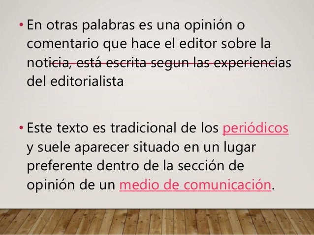 • En otras palabras es una opinión o
comentario que hace el editor sobre la
noticia, está escrita segun las experiencias
del editorialista
• Este texto es tradicional de los periódicos
y suele aparecer situado en un lugar
preferente dentro de la sección de
opinión de un medio de comunicación.
 