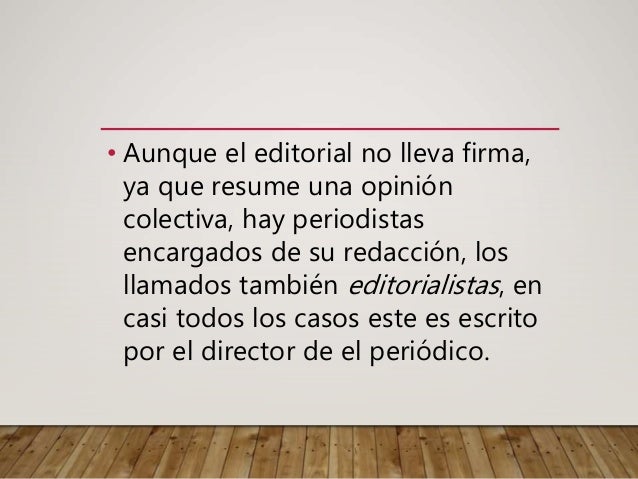 • Aunque el editorial no lleva firma,
ya que resume una opinión
colectiva, hay periodistas
encargados de su redacción, los
llamados también editorialistas, en
casi todos los casos este es escrito
por el director de el periódico.
 
