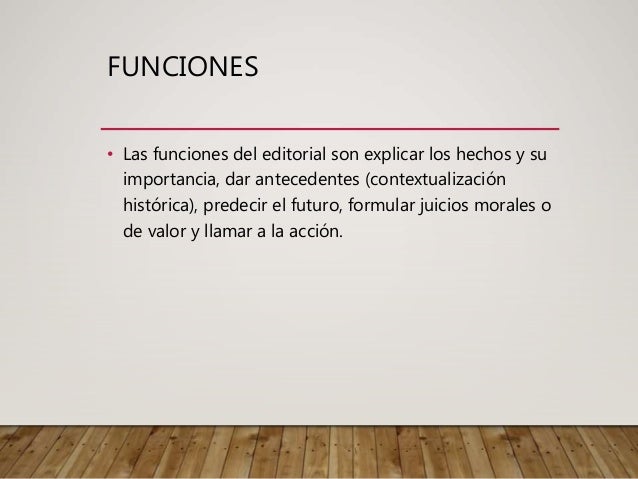 FUNCIONES
• Las funciones del editorial son explicar los hechos y su
importancia, dar antecedentes (contextualización
histórica), predecir el futuro, formular juicios morales o
de valor y llamar a la acción.
 