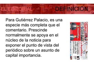 EL EDITORIAL DEFINICIÓN
Para Gutiérrez Palacio, es una
especie más completa que el
comentario. Prescinde
normalmente se apoya en el
núcleo de la noticia para
exponer el punto de vista del
periódico sobre un asunto de
capital importancia.