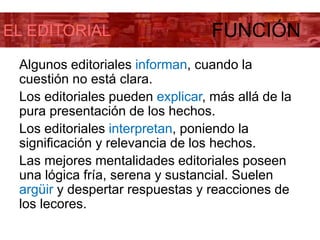 EL EDITORIAL FUNCIÓN
Algunos editoriales informan, cuando la
cuestión no está clara.
Los editoriales pueden explicar, más allá de la
pura presentación de los hechos.
Los editoriales interpretan, poniendo la
significación y relevancia de los hechos.
Las mejores mentalidades editoriales poseen
una lógica fría, serena y sustancial. Suelen
argüir y despertar respuestas y reacciones de
los lecores.