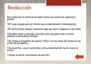 Redacción
Para redactar el editorial se debe tomar en cuenta los siguientes
puntos:
El tema elegido para el efecto sea evidentemente trascendental.
El editorialista tengan realmente algo que decir respecto a ese tema.
Se debe tener y manejar una idea clara que guíe todo el texto
dándole continuidad y unidad.
Se tenga el propósito de querer influir con las ideas del medio en los
criterios del público.
Se incentive, con el contenido y direccionalidad del texto, hacia la
acción.
Tenga un estilo interesante de escribir.
 