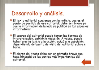 Desarrollo y análisis.
 El texto editorial comienza con la noticia, que es el
punto de partida de ese editorial; debe ser breve ya
que la información detallada se publicó en los espacios
informativos.
 El cuerpo del editorial puede tomar las formas de
interpretación, opinión o reacción. A veces, puede
haber una instancia a la acción, quizá a la oposición,
dependiendo del punto de vista del editorial sobre el
tema.
 El cierre del texto debe ser un párrafo breve que
hace hincapié de los puntos más importantes del
editorial.
 