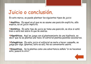 Juicio o conclusión.
En este marco, se puede plantear los siguientes tipos de juicio:
Analítico. Es aquel en el que no se asume una posición explícita, sólo
explica, es un juicio implícito.
Sintético. En este tipo de juicio se toma una posición, se dice si está
bien o está mal sobre lo que se analiza.
Hipotéticos. Aquí se juega con el planteamiento de una hipótesis, es
decir que no se plantea una tesis. El editorial plantea posibles escenarios.
Categóricos. En este juicio el editorial se mete a hacer campaña, se
juega por algo. (plantea, esto es así). No es conveniente usarlo.
Disyuntivos. Se la plantea como una advertencia señala “si no hacemos
esto, pasará lo otro”.
 