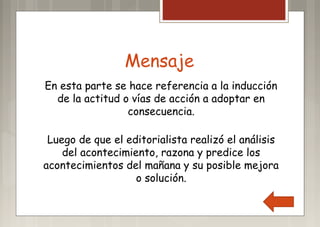 Mensaje
En esta parte se hace referencia a la inducción
de la actitud o vías de acción a adoptar en
consecuencia.
Luego de que el editorialista realizó el análisis
del acontecimiento, razona y predice los
acontecimientos del mañana y su posible mejora
o solución.
 