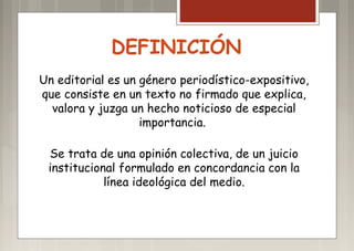 DEFINICIÓN
Un editorial es un género periodístico-expositivo,
que consiste en un texto no firmado que explica,
valora y juzga un hecho noticioso de especial
importancia.
Se trata de una opinión colectiva, de un juicio
institucional formulado en concordancia con la
línea ideológica del medio.
 