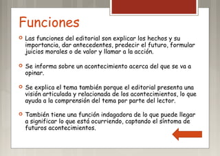 Funciones
 Las funciones del editorial son explicar los hechos y su
importancia, dar antecedentes, predecir el futuro, formular
juicios morales o de valor y llamar a la acción.
 Se informa sobre un acontecimiento acerca del que se va a
opinar.
 Se explica el tema también porque el editorial presenta una
visión articulada y relacionada de los acontecimientos, lo que
ayuda a la comprensión del tema por parte del lector.
 También tiene una función indagadora de lo que puede llegar
a significar lo que está ocurriendo, captando el síntoma de
futuros acontecimientos.
 