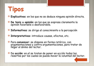 Tipos
 Explicativos: en los que no se deduce ninguna opinión directa.
 De tesis u opinión: en los que se expresa claramente la
opinión favorable o desfavorable.
 Informativos: se dirige al conocimiento o la percepción
 Interpretativos: introduce causas, efectos, etc.
 Para convencer: se dispone en forma retórica, con
argumentaciones y contra argumentaciones, para tratar de
llegar al ánimo del lector.
 De acción: en el se tratan de poner en acción todos los
resortes por los cuales se pueda mover la voluntad del lector.
 