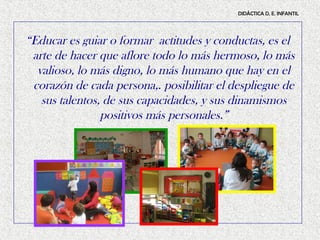 DIDÁCTICA D, E. INFANTIL




“Educar es guiar o formar actitudes y conductas, es el
 arte de hacer que aflore todo lo más hermoso, lo más
  valioso, lo más digno, lo más humano que hay en el
 corazón de cada persona,. posibilitar el despliegue de
   sus talentos, de sus capacidades, y sus dinamismos
                positivos más personales.”
 