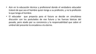 • Aún en la educación técnica y profesional donde el verdadero educador
tratará de que sea el hombre quien tenga a su profesión, y no la profesión
la que tenga al hombre.
• El educador que proyecta para el futuro se decide en simultánea
discusión con los postulados de ese futuro y las fuerzas básicas del
pasado, pero atado por su conciencia y la responsabilidad que sobre el
umbral del presente lo encadena a lo eterno.
 