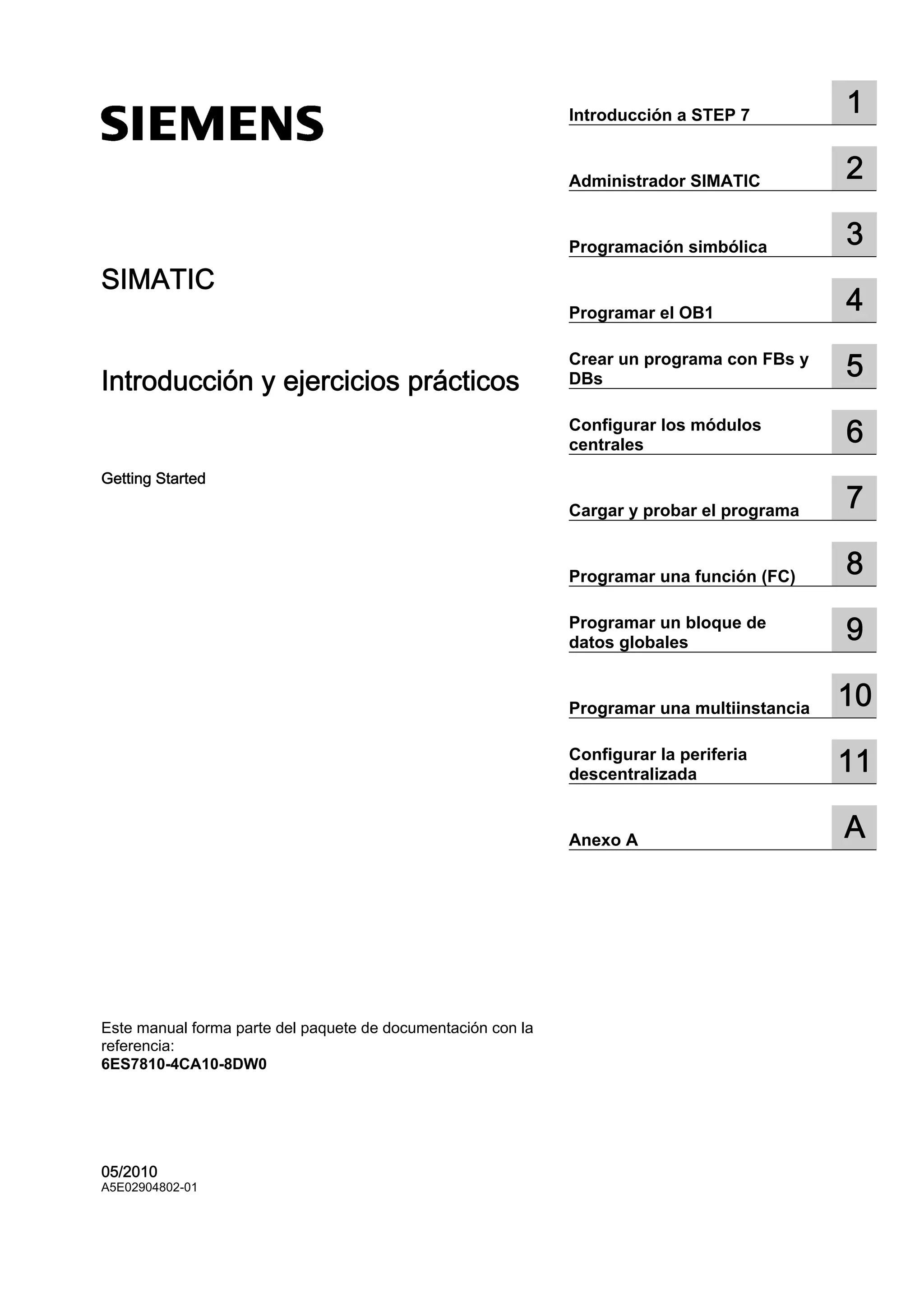 SIMATIC
Introducción y ejercicios prácticos
Getting Started
Este manual forma parte del paquete de documentación con la
referencia:
6ES7810-4CA10-8DW0
05/2010
A5E02904802-01
Introducción a STEP 7 1
Administrador SIMATIC 2
Programación simbólica 3
Programar el OB1 4
Crear un programa con FBs y
DBs 5
Configurar los módulos
centrales 6
Cargar y probar el programa 7
Programar una función (FC) 8
Programar un bloque de
datos globales 9
Programar una multiinstancia 10
Configurar la periferia
descentralizada 11
Anexo A A
 